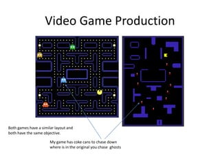 Video Game Production
Both games have a similar layout and
both have the same objective.
My game has coke cans to chase down
where is in the original you chase ghosts
 