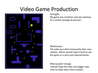Video Game Production
Strengths
My game was simplistic and eye catching
Its a similar strategy to pacman .
Weaknesses
The coke cans don't necessarily look very
realistic. Which would make it hard to see
the game as a coca cola representation.
What would I change
I would make the coke cans bigger next
time to make them more realistic .
 