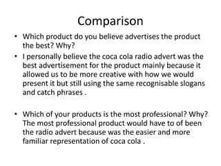 Comparison
• Which product do you believe advertises the product
the best? Why?
• I personally believe the coca cola radio advert was the
best advertisement for the product mainly because it
allowed us to be more creative with how we would
present it but still using the same recognisable slogans
and catch phrases .
• Which of your products is the most professional? Why?
The most professional product would have to of been
the radio advert because was the easier and more
familiar representation of coca cola .
 