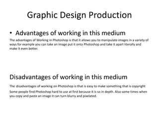 Graphic Design Production
• Advantages of working in this medium
The advantages of Working in Photoshop is that it allows you to manipulate images in a variety of
ways for example you can take an image put it onto Photoshop and take it apart literally and
make it even better.
Disadvantages of working in this medium
The disadvantages of working on Photoshop is that is easy to make something that is copyright
Some people find Photoshop hard to use at first because it is so in depth. Also some times when
you copy and paste an image it can turn blurry and pixelated.
 
