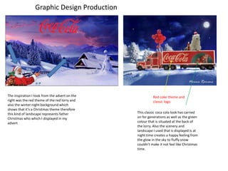 Graphic Design Production
The inspiration I took from the advert on the
right was the red theme of the red lorry and
also the winter night background which
shows that it’s a Christmas theme therefore
this kind of landscape represents father
Christmas who which I displayed in my
advert
Red coke theme and
classic logo
This classic coca cola look has carried
on for generations as well as the green
colour that is situated at the back of
the lorry. Also the scenery and
landscape I used that is displayed is at
night time creates a happy feeling from
the glow in the sky to fluffy snow
couldn’t make it not feel like Christmas
time.
 