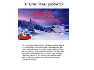 Graphic Design production
The target advert definitely suits the target audience because
of its eye catching but simplistic look . The slogan used was
“make someone happy” this slogan instantly tells the reader
you that coca cola is the answer to happiness. For next time I
would of potentially added more coca cola logos or even a
coke bottle. I would of also for next time would of added
more of the green themed coca cola as that represents
Christmas as a classic
 