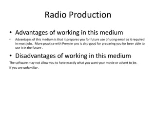 Radio Production
• Advantages of working in this medium
• Advantages of this medium is that it prepares you for future use of using email as it required
in most jobs. More practice with Premier pro is also good for preparing you for been able to
use it in the future .
• Disadvantages of working in this medium
The software may not allow you to have exactly what you want your movie or advert to be.
If you are unfamiliar .
 