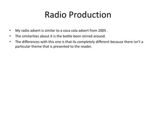 Radio Production
• My radio advert is similar to a coca cola advert from 2005 .
• The similarities about it is the bottle been stirred around.
• The differences with this one is that its completely different because there isn’t a
particular theme that is presented to the reader.
 