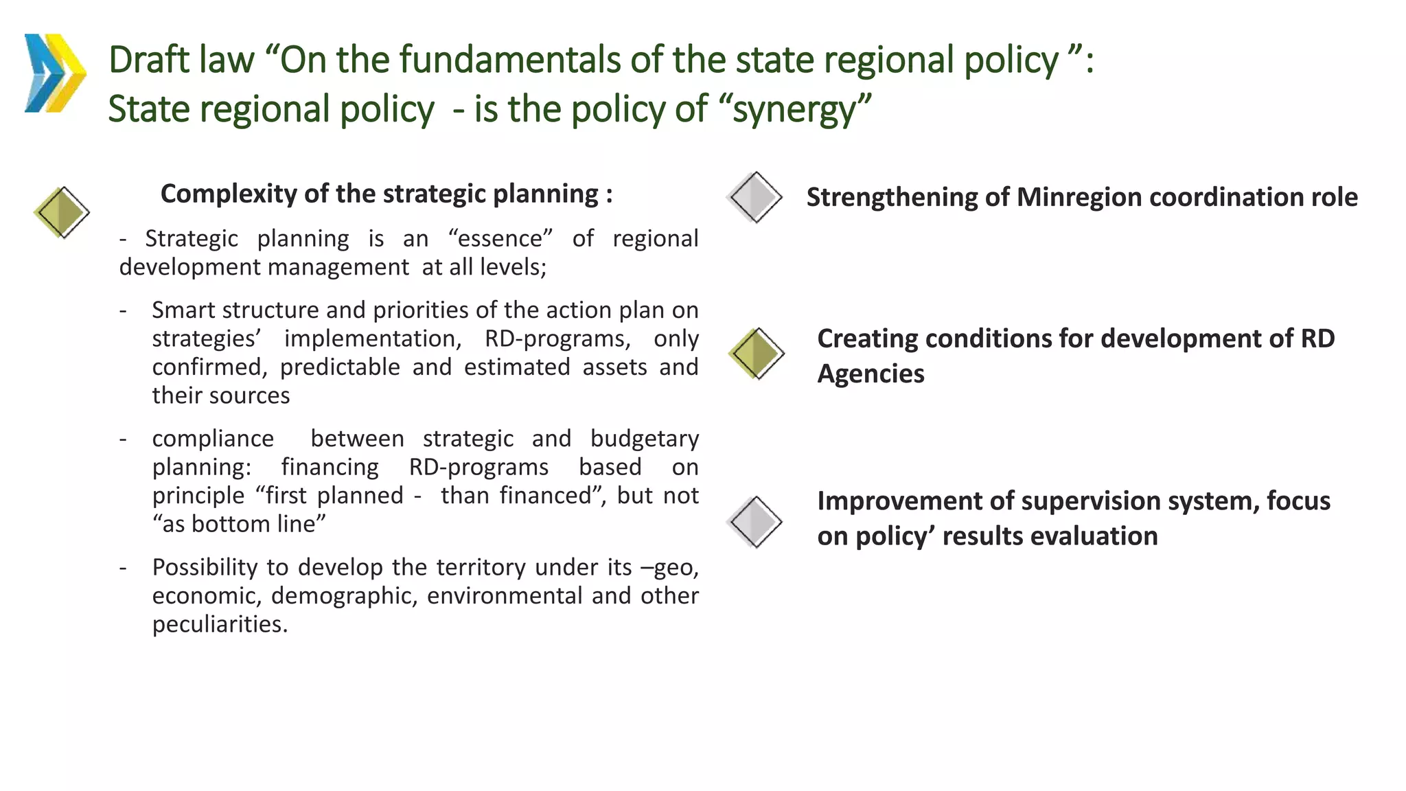 Improvement of supervision system, focus
on policy’ results evaluation
Strengthening of Minregion coordination roleComplexity of the strategic planning :
- Strategic planning is an “essence” of regional
development management at all levels;
- Smart structure and priorities of the action plan on
strategies’ implementation, RD-programs, only
confirmed, predictable and estimated assets and
their sources
- compliance between strategic and budgetary
planning: financing RD-programs based on
principle “first planned - than financed”, but not
“as bottom line”
- Possibility to develop the territory under its –geo,
economic, demographic, environmental and other
peculiarities.
Draft law “On the fundamentals of the state regional policy ”:
State regional policy - is the policy of “synergy”
Creating conditions for development of RD
Agencies
 