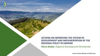 ACTIONS ON IMPROVING THE SYSTEM OF
DEVELOPMENT AND IMPLEMENTATION OF THE
REGIONAL POLICY IN UKRAINE
Olena Boyko, Regional Development Directorate
Council of Donors Meeting, 21.06.2019, Kyiv
МІНІСТЕРСТВО РЕГІОНАЛЬНОГО РОЗВИТКУ,
БУДІВНИЦТВА ТА ЖИТЛОВО-КОМУНАЛЬНОГО
ГОСПОДАРСТВА УКРАЇНИMinistry of Regional Development , Construction, Housing and Communal Services of Ukraine
 