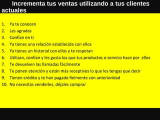 Incrementa tus ventas utilizando a tus clientes
actuales
1. Ya te conocen
2. Les agradas
3. Confían en ti
4. Ya tienes una relación establecida con ellos
5. Ya tienes un historial con ellos y te respetan
6. Utilizan, confían y les gusta los que tus productos o servicio hace por ellos
7. Te devuelven las llamadas fácilmente
8. Te ponen atención y están más receptivos lo que les tengas que decir
9. Tienen crédito y te han pagado fielmente con anterioridad
10. No necesitas venderles, déjales comprar
 