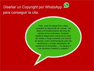 Diseñar un Copyright por WhatsApp
para conseguir la cita.
Hola Juan te saluda Eric López
consultor en desarrollo de ventas, me
dedico al fortalecimiento del área de
ventas de las empresas, iniciando
desde el diagnostico actual de su área
de ventas y luego pasando a la acción
en temas como entrenamiento para los
vendedores y el plan estratégico de
ventas de la compañía. ¿ Te parece si
nos reunimos mañana o pasado?
 