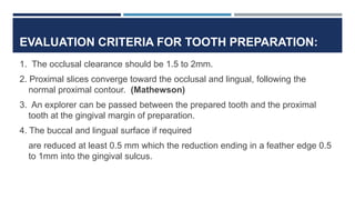 EVALUATION CRITERIA FOR TOOTH PREPARATION:
1. The occlusal clearance should be 1.5 to 2mm.
2. Proximal slices converge toward the occlusal and lingual, following the
normal proximal contour. (Mathewson)
3. An explorer can be passed between the prepared tooth and the proximal
tooth at the gingival margin of preparation.
4. The buccal and lingual surface if required
are reduced at least 0.5 mm which the reduction ending in a feather edge 0.5
to 1mm into the gingival sulcus.
 