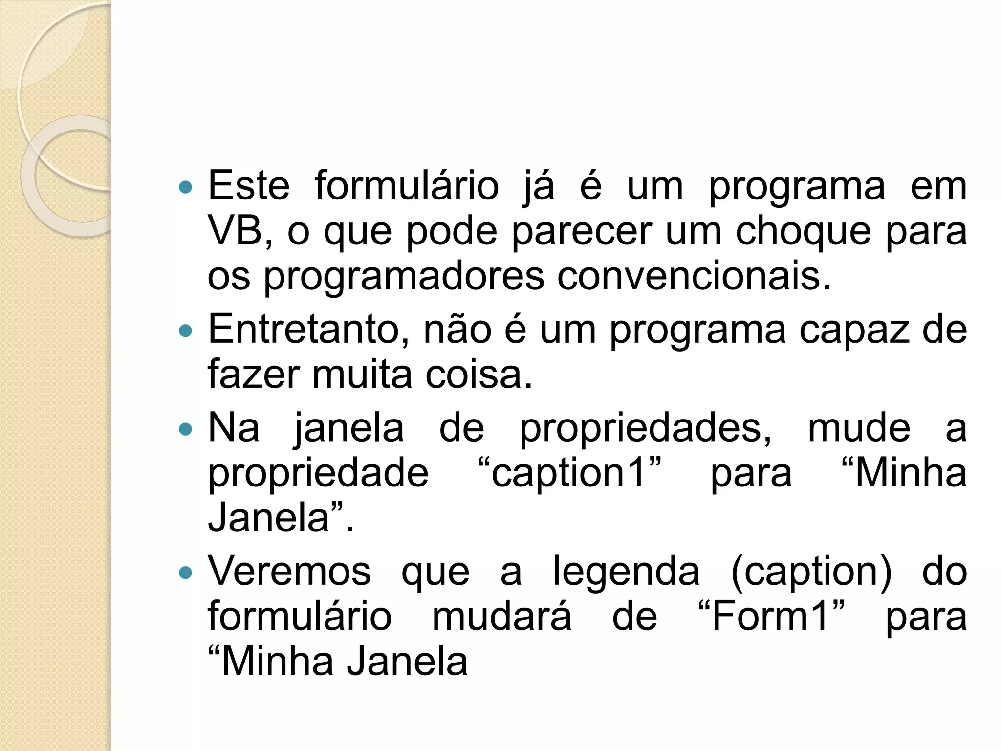  Este formulário já é um programa em
VB, o que pode parecer um choque para
os programadores convencionais.
 Entretanto, não é um programa capaz de
fazer muita coisa.
 Na janela de propriedades, mude a
propriedade “caption1” para “Minha
Janela”.
 Veremos que a legenda (caption) do
formulário mudará de “Form1” para
“Minha Janela
 