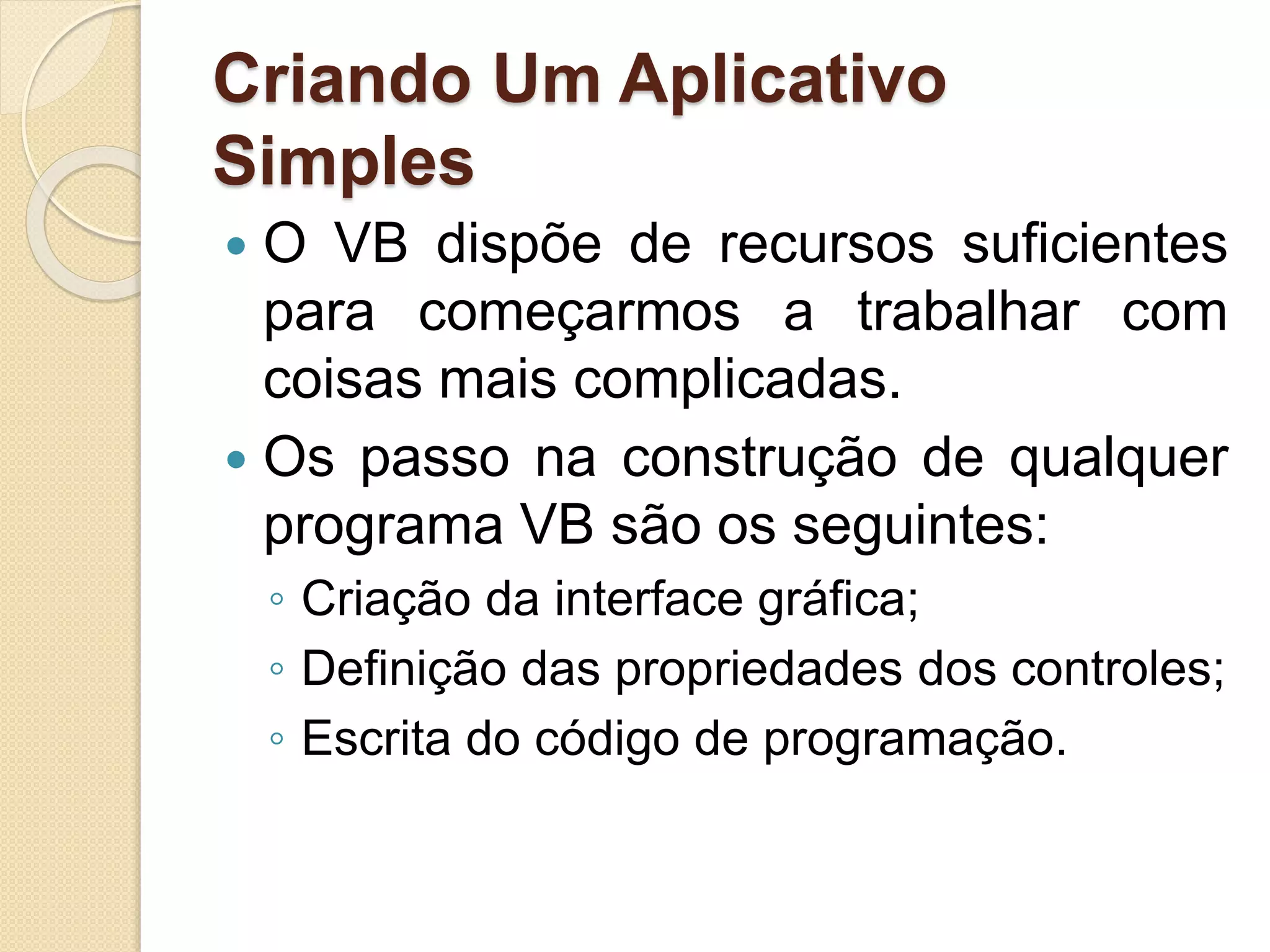 Criando Um Aplicativo
Simples
 O VB dispõe de recursos suficientes
para começarmos a trabalhar com
coisas mais complicadas.
 Os passo na construção de qualquer
programa VB são os seguintes:
◦ Criação da interface gráfica;
◦ Definição das propriedades dos controles;
◦ Escrita do código de programação.
 