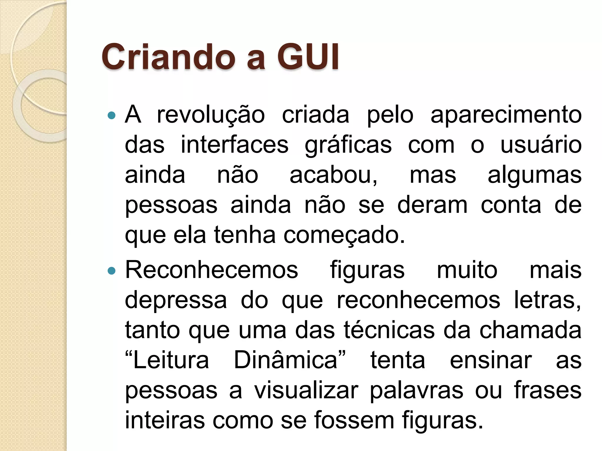 Criando a GUI
 A revolução criada pelo aparecimento
das interfaces gráficas com o usuário
ainda não acabou, mas algumas
pessoas ainda não se deram conta de
que ela tenha começado.
 Reconhecemos figuras muito mais
depressa do que reconhecemos letras,
tanto que uma das técnicas da chamada
“Leitura Dinâmica” tenta ensinar as
pessoas a visualizar palavras ou frases
inteiras como se fossem figuras.
 