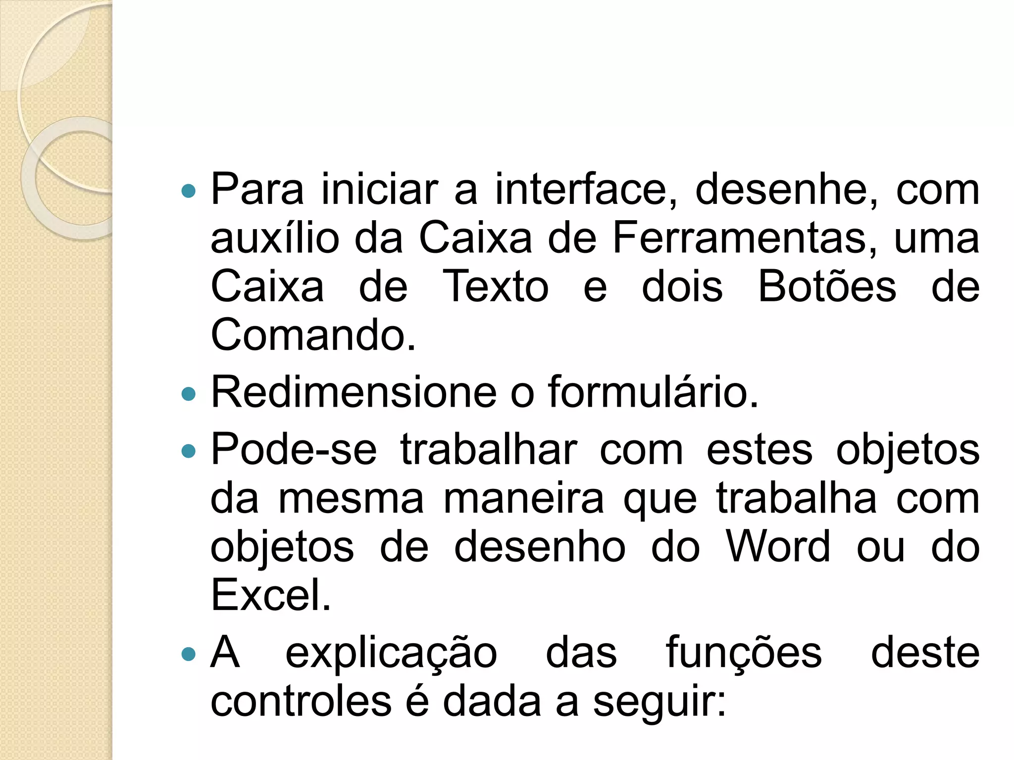  Para iniciar a interface, desenhe, com
auxílio da Caixa de Ferramentas, uma
Caixa de Texto e dois Botões de
Comando.
 Redimensione o formulário.
 Pode-se trabalhar com estes objetos
da mesma maneira que trabalha com
objetos de desenho do Word ou do
Excel.
 A explicação das funções deste
controles é dada a seguir:
 