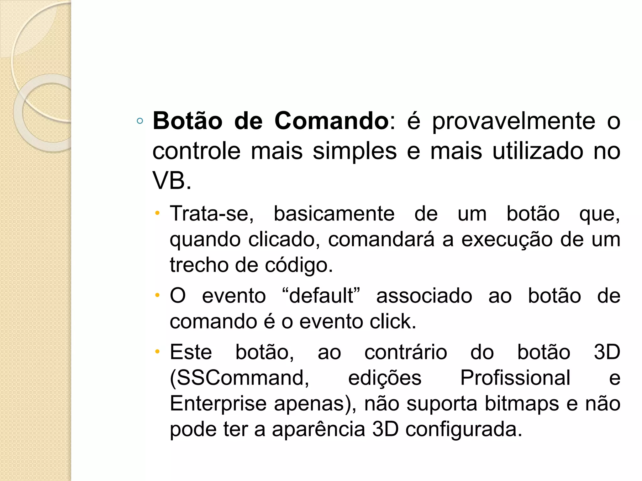◦ Botão de Comando: é provavelmente o
controle mais simples e mais utilizado no
VB.
 Trata-se, basicamente de um botão que,
quando clicado, comandará a execução de um
trecho de código.
 O evento “default” associado ao botão de
comando é o evento click.
 Este botão, ao contrário do botão 3D
(SSCommand, edições Profissional e
Enterprise apenas), não suporta bitmaps e não
pode ter a aparência 3D configurada.
 
