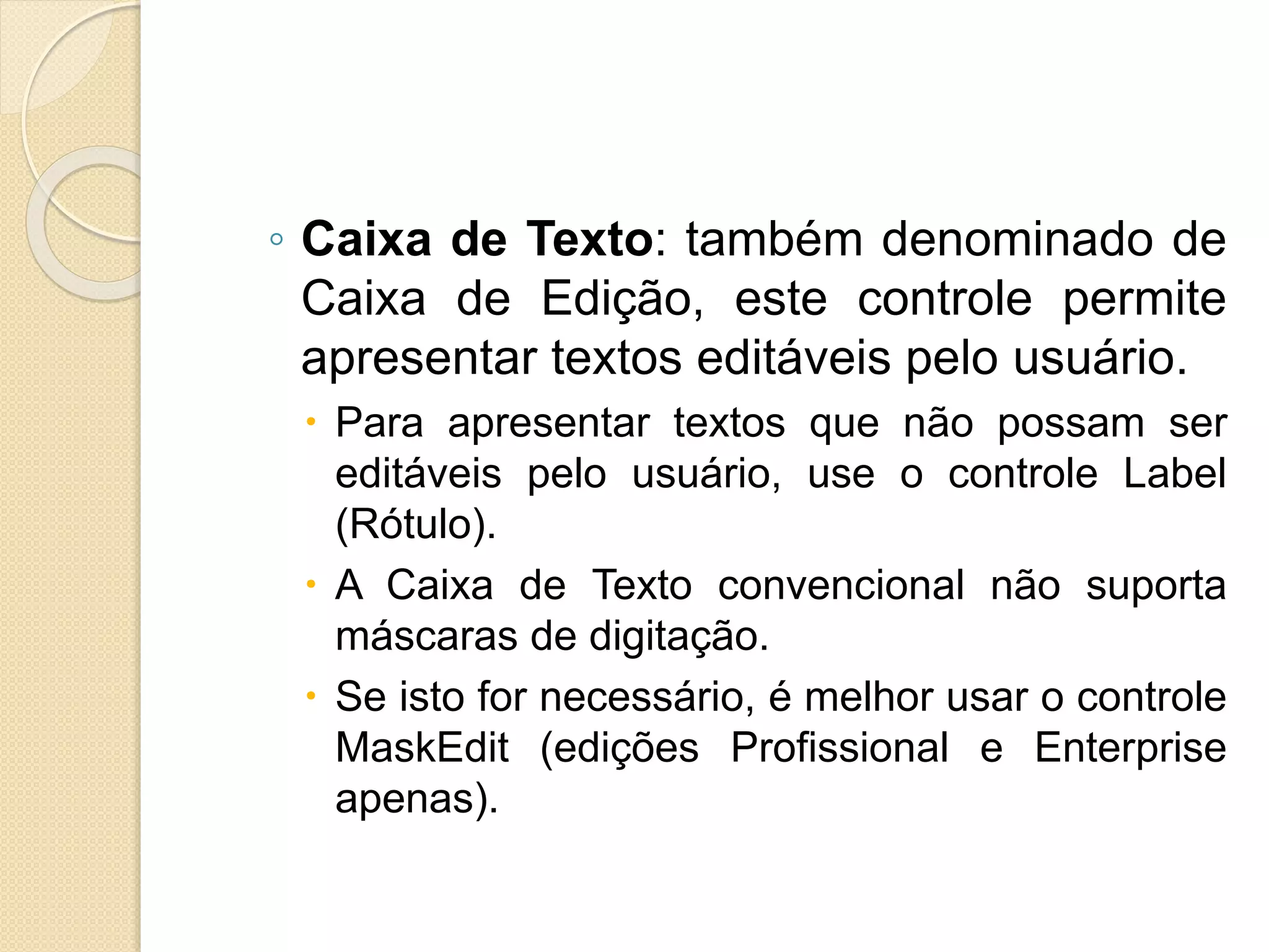 ◦ Caixa de Texto: também denominado de
Caixa de Edição, este controle permite
apresentar textos editáveis pelo usuário.
 Para apresentar textos que não possam ser
editáveis pelo usuário, use o controle Label
(Rótulo).
 A Caixa de Texto convencional não suporta
máscaras de digitação.
 Se isto for necessário, é melhor usar o controle
MaskEdit (edições Profissional e Enterprise
apenas).
 