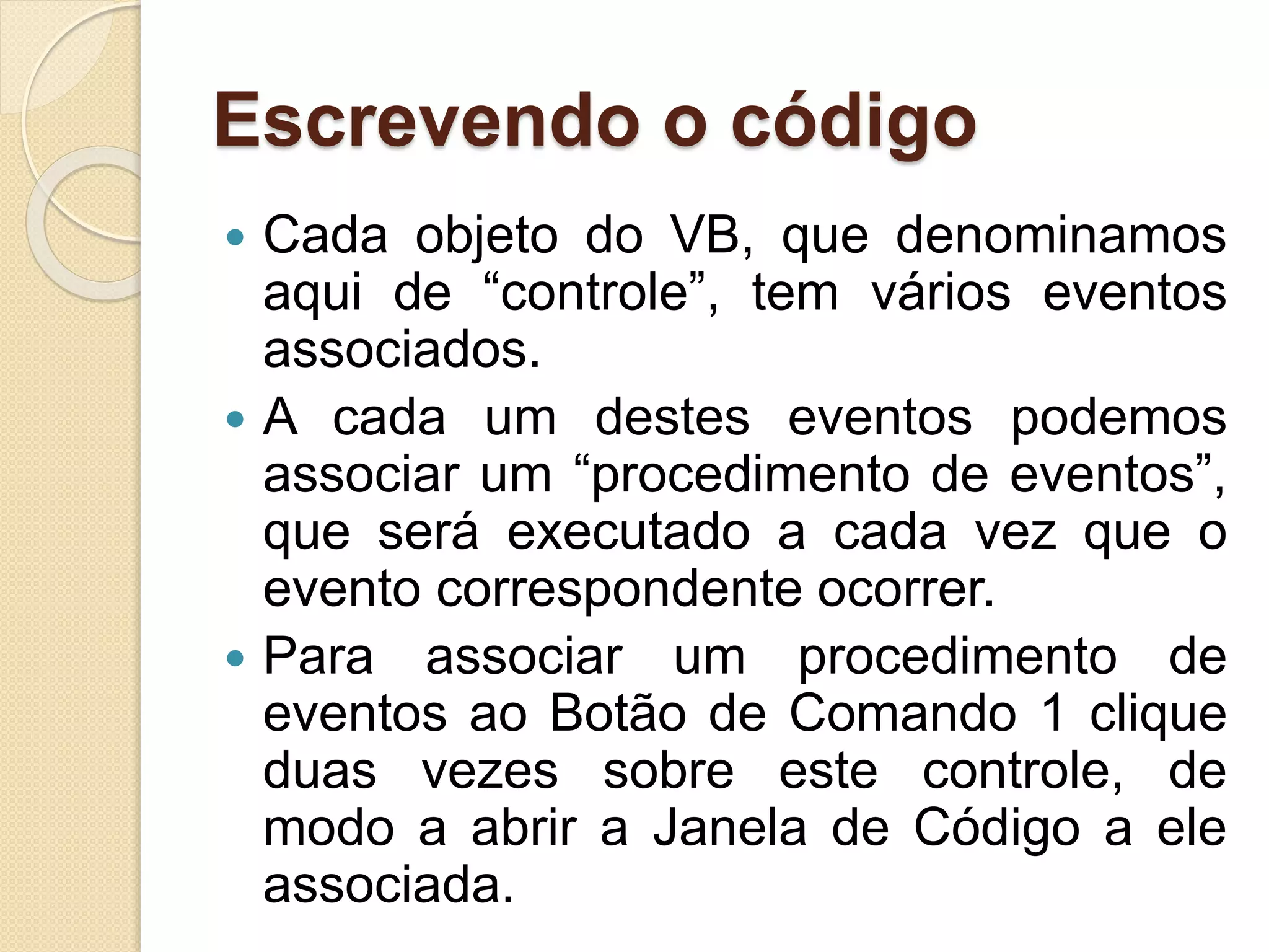 Escrevendo o código
 Cada objeto do VB, que denominamos
aqui de “controle”, tem vários eventos
associados.
 A cada um destes eventos podemos
associar um “procedimento de eventos”,
que será executado a cada vez que o
evento correspondente ocorrer.
 Para associar um procedimento de
eventos ao Botão de Comando 1 clique
duas vezes sobre este controle, de
modo a abrir a Janela de Código a ele
associada.
 