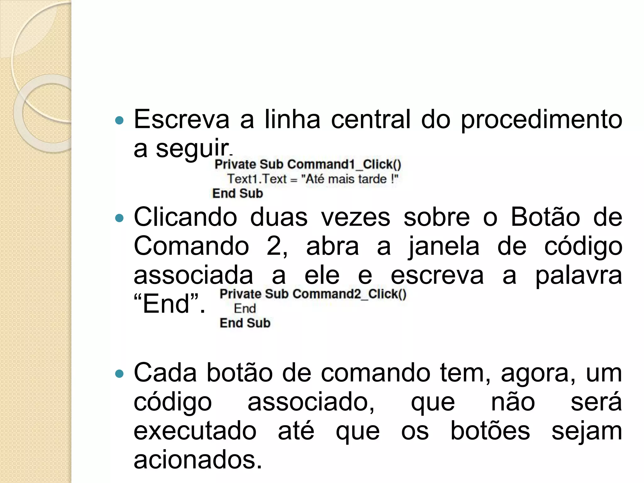  Escreva a linha central do procedimento
a seguir.
 Clicando duas vezes sobre o Botão de
Comando 2, abra a janela de código
associada a ele e escreva a palavra
“End”.
 Cada botão de comando tem, agora, um
código associado, que não será
executado até que os botões sejam
acionados.
 
