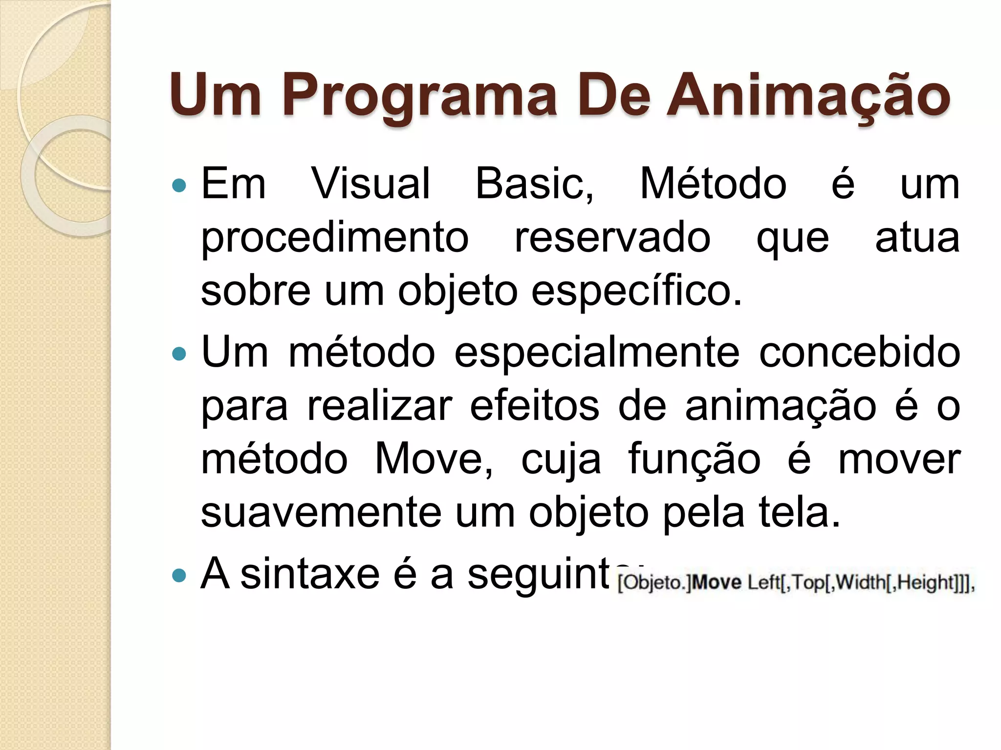 Um Programa De Animação
 Em Visual Basic, Método é um
procedimento reservado que atua
sobre um objeto específico.
 Um método especialmente concebido
para realizar efeitos de animação é o
método Move, cuja função é mover
suavemente um objeto pela tela.
 A sintaxe é a seguinte:
 
