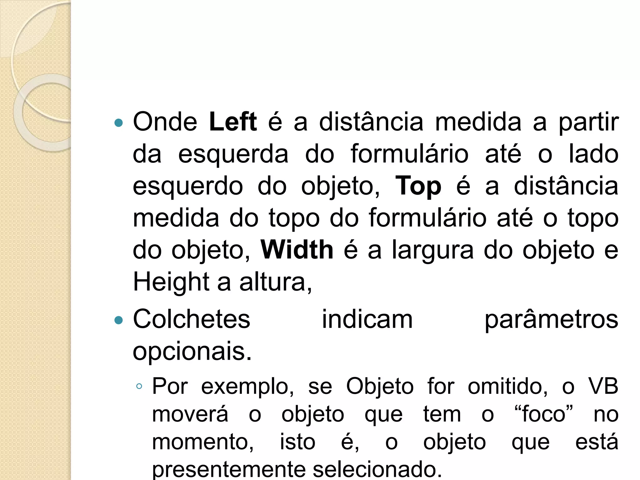  Onde Left é a distância medida a partir
da esquerda do formulário até o lado
esquerdo do objeto, Top é a distância
medida do topo do formulário até o topo
do objeto, Width é a largura do objeto e
Height a altura,
 Colchetes indicam parâmetros
opcionais.
◦ Por exemplo, se Objeto for omitido, o VB
moverá o objeto que tem o “foco” no
momento, isto é, o objeto que está
presentemente selecionado.
 
