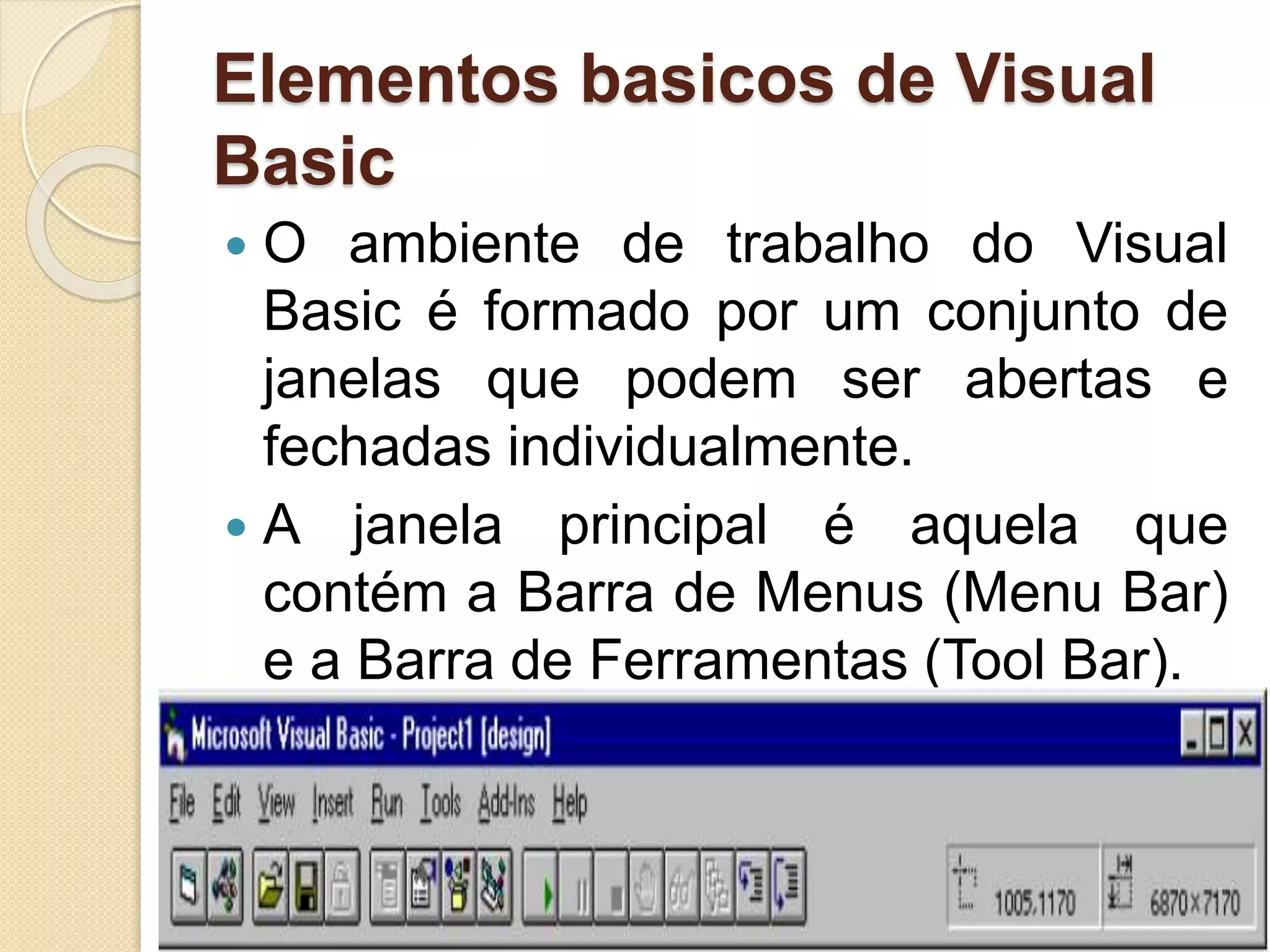 Elementos basicos de Visual
Basic
 O ambiente de trabalho do Visual
Basic é formado por um conjunto de
janelas que podem ser abertas e
fechadas individualmente.
 A janela principal é aquela que
contém a Barra de Menus (Menu Bar)
e a Barra de Ferramentas (Tool Bar).
 