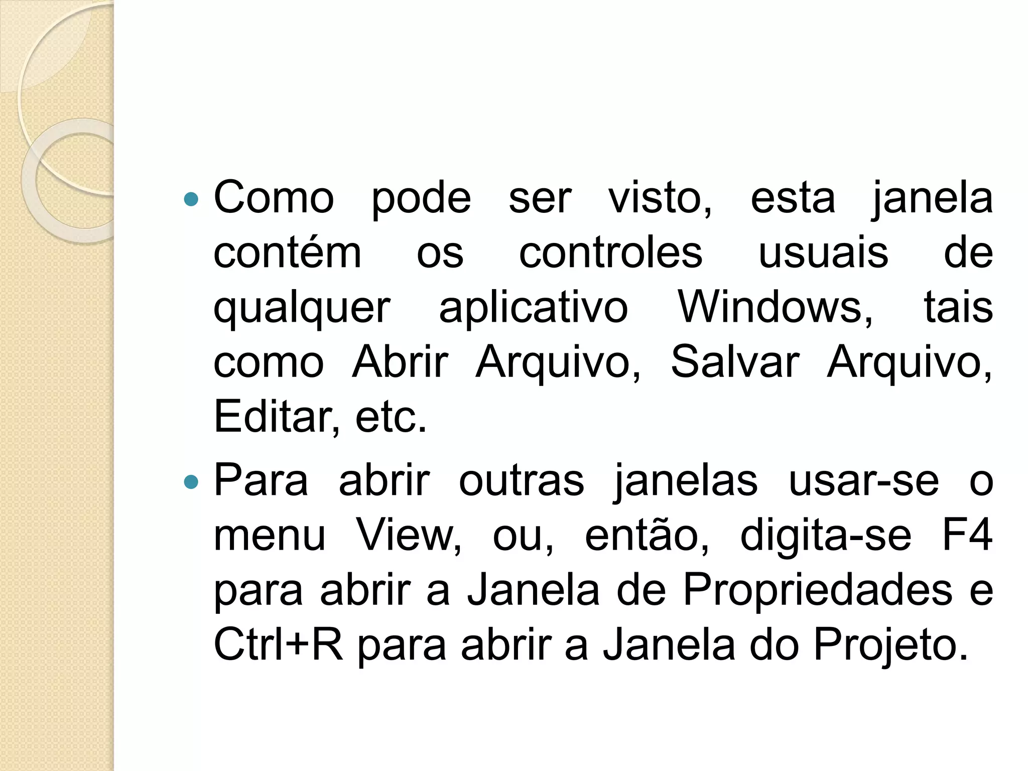  Como pode ser visto, esta janela
contém os controles usuais de
qualquer aplicativo Windows, tais
como Abrir Arquivo, Salvar Arquivo,
Editar, etc.
 Para abrir outras janelas usar-se o
menu View, ou, então, digita-se F4
para abrir a Janela de Propriedades e
Ctrl+R para abrir a Janela do Projeto.
 