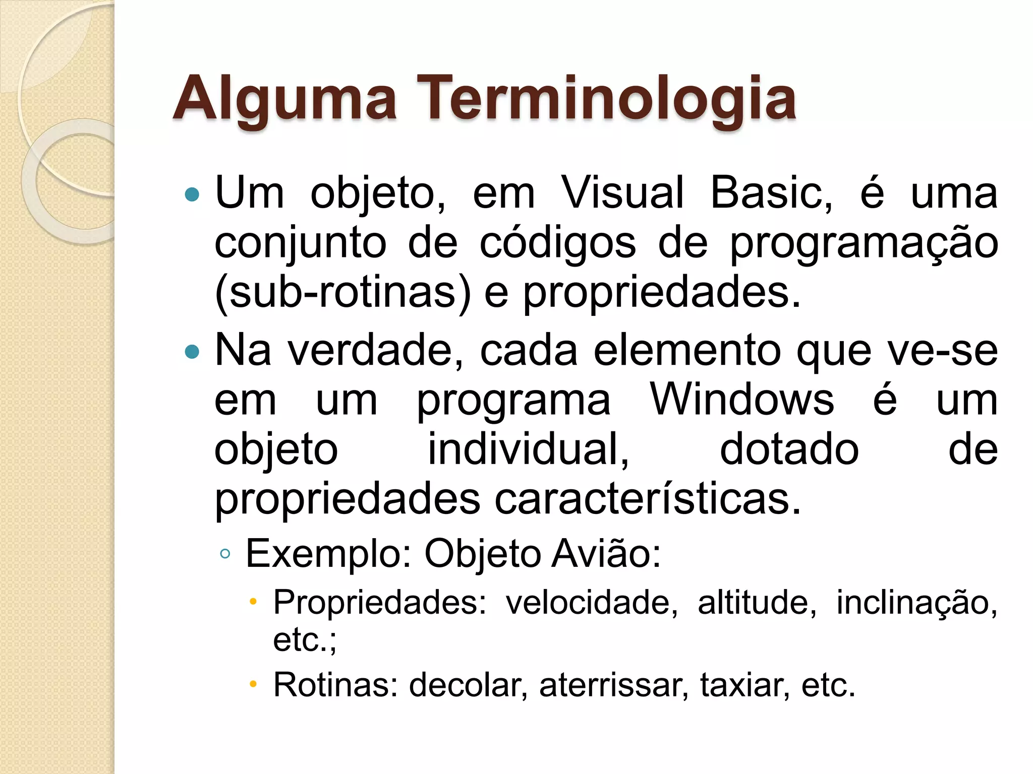 Alguma Terminologia
 Um objeto, em Visual Basic, é uma
conjunto de códigos de programação
(sub-rotinas) e propriedades.
 Na verdade, cada elemento que ve-se
em um programa Windows é um
objeto individual, dotado de
propriedades características.
◦ Exemplo: Objeto Avião:
 Propriedades: velocidade, altitude, inclinação,
etc.;
 Rotinas: decolar, aterrissar, taxiar, etc.
 