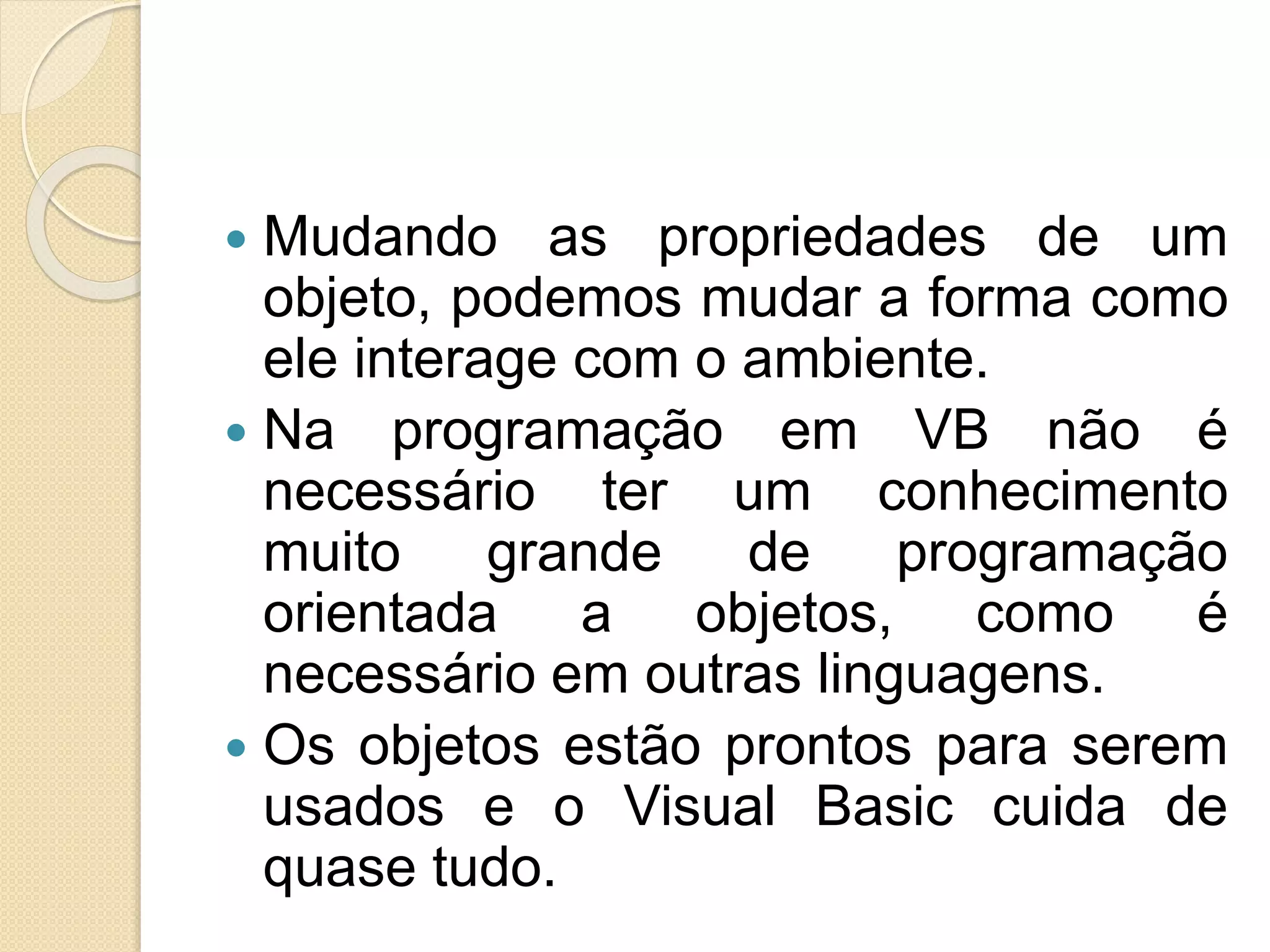  Mudando as propriedades de um
objeto, podemos mudar a forma como
ele interage com o ambiente.
 Na programação em VB não é
necessário ter um conhecimento
muito grande de programação
orientada a objetos, como é
necessário em outras linguagens.
 Os objetos estão prontos para serem
usados e o Visual Basic cuida de
quase tudo.
 