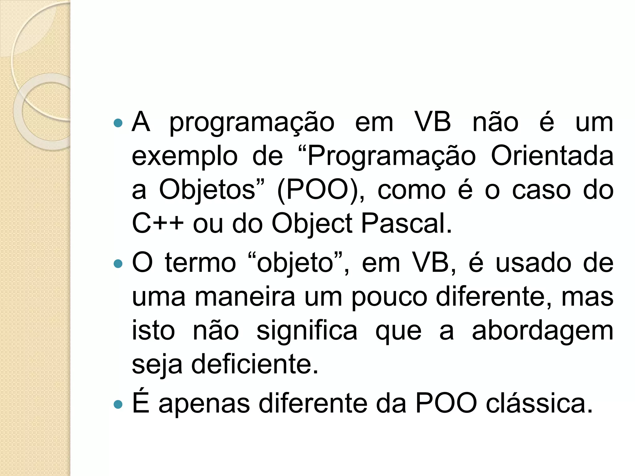  A programação em VB não é um
exemplo de “Programação Orientada
a Objetos” (POO), como é o caso do
C++ ou do Object Pascal.
 O termo “objeto”, em VB, é usado de
uma maneira um pouco diferente, mas
isto não significa que a abordagem
seja deficiente.
 É apenas diferente da POO clássica.
 