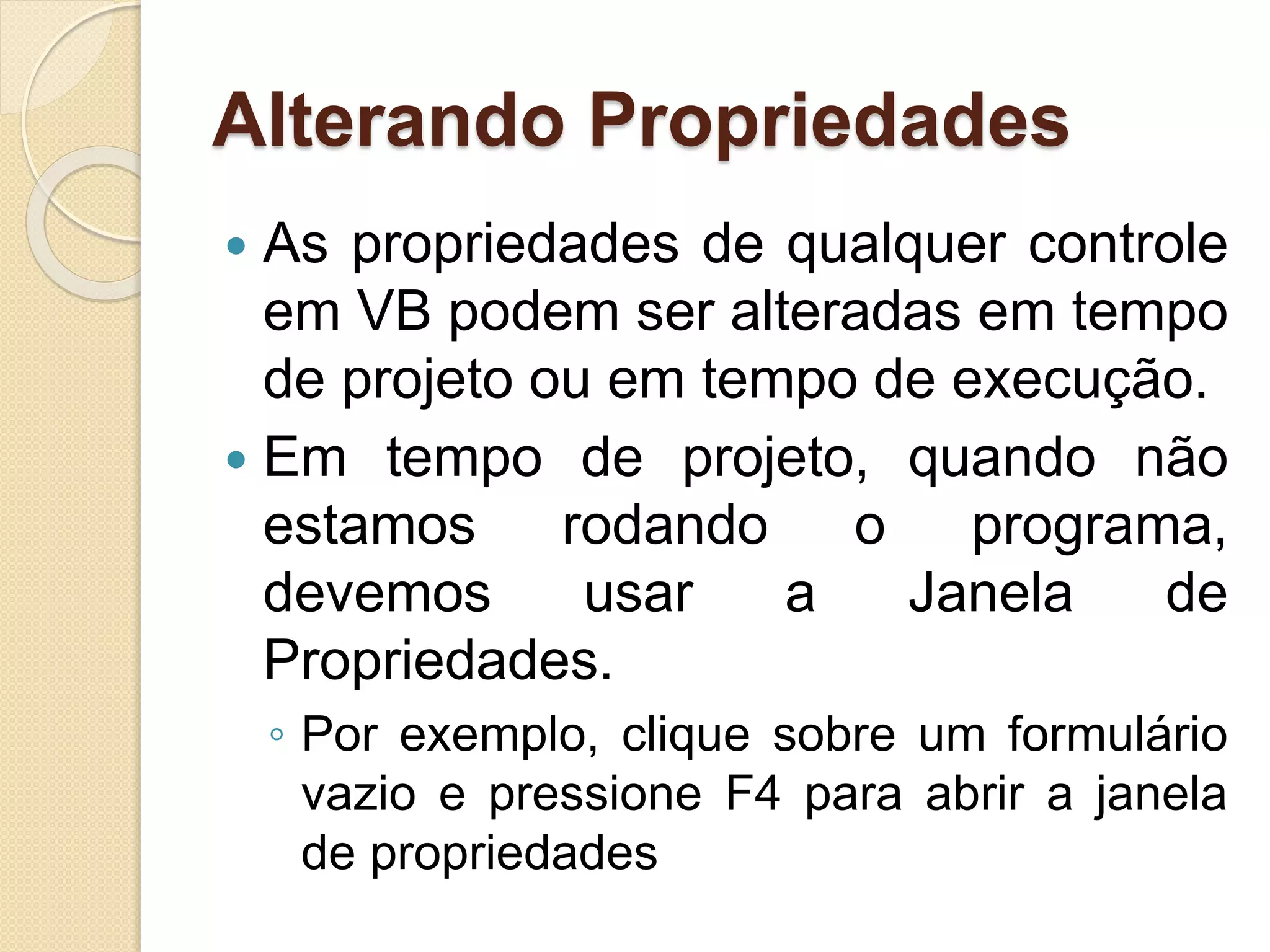 Alterando Propriedades
 As propriedades de qualquer controle
em VB podem ser alteradas em tempo
de projeto ou em tempo de execução.
 Em tempo de projeto, quando não
estamos rodando o programa,
devemos usar a Janela de
Propriedades.
◦ Por exemplo, clique sobre um formulário
vazio e pressione F4 para abrir a janela
de propriedades
 