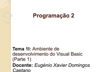 Programação 2
Tema 1I: Ambiente de
desenvolvimento do Visual Basic
(Parte 1)
Docente: Eugénio Xavier Domingos
Caetano
 