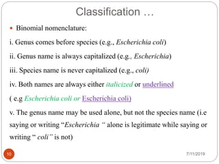Classification …
 Binomial nomenclature:
i. Genus comes before species (e.g., Escherichia coli)
ii. Genus name is always capitalized (e.g., Escherichia)
iii. Species name is never capitalized (e.g., coli)
iv. Both names are always either italicized or underlined
( e.g Escherichia coli or Escherichia coli)
v. The genus name may be used alone, but not the species name (i.e
saying or writing “Escherichia “ alone is legitimate while saying or
writing “ coli” is not)
7/11/201910
 