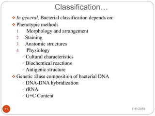 Classification…
 In general, Bacterial classification depends on:
 Phenotypic methods
1. Morphology and arrangement
2. Staining
3. Anatomic structures
4. Physiology
Cultural characteristics
Biochemical reactions
Antigenic structure
 Genetic :Base composition of bacterial DNA
DNA-DNA hybridization
rRNA
G+C Content
7/11/201911
 