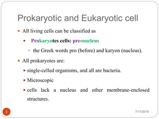 Prokaryotic and Eukaryotic cell
7/11/20192
 All living cells can be classified as
 Prokaryotes cells: pre-nucleus
 the Greek words pro (before) and karyon (nucleus).
 All prokaryotes are:
 single-celled organisms, and all are bacteria.
 Microscopic
 cells lack a nucleus and other membrane-enclosed
structures.
 