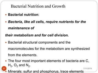 Bacterial Nutrition and Growth
 Bacterial nutrition:
 Bacteria, like all cells, require nutrients for the
maintenance of
their metabolism and for cell division.
 Bacterial structural components and the
macromolecules for the metabolism are synthesized
from the elements.
 The four most important elements of bacteria are C,
H2, O2 and N2.
 Minerals: sulfur and phosphorus, trace elements
7/11/201957
 