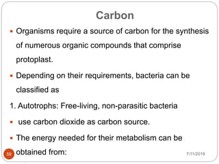 Carbon
 Organisms require a source of carbon for the synthesis
of numerous organic compounds that comprise
protoplast.
 Depending on their requirements, bacteria can be
classified as
1. Autotrophs: Free-living, non-parasitic bacteria
 use carbon dioxide as carbon source.
 The energy needed for their metabolism can be
obtained from: 7/11/201959
 