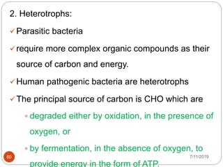 2. Heterotrophs:
Parasitic bacteria
require more complex organic compounds as their
source of carbon and energy.
Human pathogenic bacteria are heterotrophs
The principal source of carbon is CHO which are
 degraded either by oxidation, in the presence of
oxygen, or
 by fermentation, in the absence of oxygen, to
provide energy in the form of ATP.
7/11/201960
 