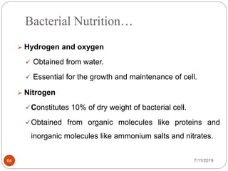 Bacterial Nutrition…
 Hydrogen and oxygen
 Obtained from water.
 Essential for the growth and maintenance of cell.
 Nitrogen
Constitutes 10% of dry weight of bacterial cell.
Obtained from organic molecules like proteins and
inorganic molecules like ammonium salts and nitrates.
7/11/201964
 
