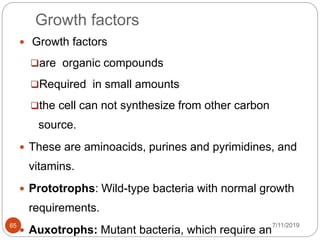 Growth factors
 Growth factors
are organic compounds
Required in small amounts
the cell can not synthesize from other carbon
source.
 These are aminoacids, purines and pyrimidines, and
vitamins.
 Prototrophs: Wild-type bacteria with normal growth
requirements.
 Auxotrophs: Mutant bacteria, which require an
7/11/201965
 