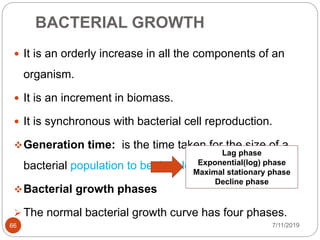 BACTERIAL GROWTH
 It is an orderly increase in all the components of an
organism.
 It is an increment in biomass.
 It is synchronous with bacterial cell reproduction.
Generation time: is the time taken for the size of a
bacterial population to be double.
Bacterial growth phases
 The normal bacterial growth curve has four phases.
Lag phase
Exponential(log) phase
Maximal stationary phase
Decline phase
7/11/201966
 