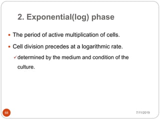 2. Exponential(log) phase
7/11/201968
 The period of active multiplication of cells.
 Cell division precedes at a logarithmic rate.
determined by the medium and condition of the
culture.
 