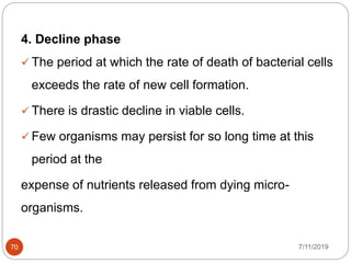 4. Decline phase
 The period at which the rate of death of bacterial cells
exceeds the rate of new cell formation.
 There is drastic decline in viable cells.
 Few organisms may persist for so long time at this
period at the
expense of nutrients released from dying micro-
organisms.
7/11/201970
 