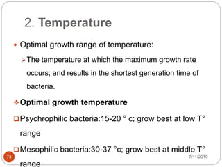 2. Temperature
 Optimal growth range of temperature:
The temperature at which the maximum growth rate
occurs; and results in the shortest generation time of
bacteria.
Optimal growth temperature
Psychrophilic bacteria:15-20 ° c; grow best at low T°
range
Mesophilic bacteria:30-37 °c; grow best at middle T°
range
7/11/201974
 
