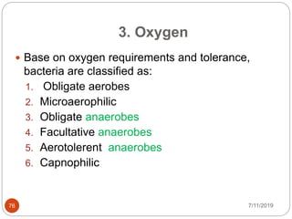  Base on oxygen requirements and tolerance,
bacteria are classified as:
1. Obligate aerobes
2. Microaerophilic
3. Obligate anaerobes
4. Facultative anaerobes
5. Aerotolerent anaerobes
6. Capnophilic
3. Oxygen
7/11/201976
 