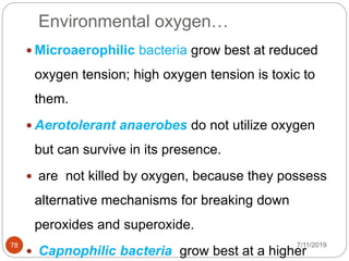 Environmental oxygen…
7/11/201978
 Microaerophilic bacteria grow best at reduced
oxygen tension; high oxygen tension is toxic to
them.
 Aerotolerant anaerobes do not utilize oxygen
but can survive in its presence.
 are not killed by oxygen, because they possess
alternative mechanisms for breaking down
peroxides and superoxide.
 Capnophilic bacteria grow best at a higher
 