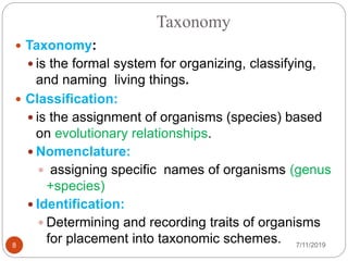 Taxonomy
 Taxonomy:
 is the formal system for organizing, classifying,
and naming living things.
 Classification:
 is the assignment of organisms (species) based
on evolutionary relationships.
 Nomenclature:
 assigning specific names of organisms (genus
+species)
 Identification:
 Determining and recording traits of organisms
for placement into taxonomic schemes. 7/11/20198
 