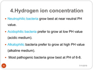 4.Hydrogen ion concentration
 Neutrophilic bacteria grow best at near neutral PH
value.
 Acidophilic bacteria prefer to grow at low PH value
(acidic medium).
 Alkalophilic bacteria prefer to grow at high PH value
(alkaline medium).
 Most pathogenic bacteria grow best at PH of 6-8.
7/11/201980
 