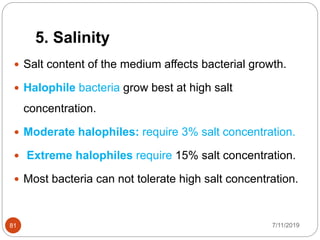 5. Salinity
 Salt content of the medium affects bacterial growth.
 Halophile bacteria grow best at high salt
concentration.
 Moderate halophiles: require 3% salt concentration.
 Extreme halophiles require 15% salt concentration.
 Most bacteria can not tolerate high salt concentration.
7/11/201981
 