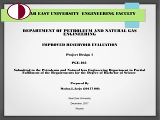  
NEAR EAST UNIVERSITY  ENGINEERING FACULTY
DEPARTMENT OF PETROLEUM AND NATURAL GAS
ENGINEERING
 IMPROVED RESERVOIR EVALUATION 
 
Project Design 1
PGE-405
 
Submitted to the Petroleum and Natural Gas Engineering Department in Partial
Fulfilment of the Requirements for the Degree of Bachelor of Science 
 
Prepared By
 Modou.L.Jarju (20157408)
Near East University
December, 2017
Nicosia
 