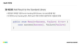 Swift 버전업
SE-0235 Add Result to the Standard Library
•유연성이 부족한 기존의 error-handing 방식(throws, try-catch문)을 개선
•타 언어의 error-handing 방식, 특히 Swift 커뮤니티에서 일반적으로 사용되던 유형
 