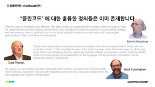 마춤뻡봇에서 SwiftLint까지
“클린코드” 에 대한 훌륭한 정의들은 이미 존재합니다
I like my code to be elegant and efﬁcient. The logic should be straightforward to make it hard for bugs to hide,
the dependencies minimal to ease maintenance, error handling complete according to an articulated strategy,
and performance close to optimal so as not to tempt people to make the code messy with unprincipled
optimizations. Clean code does one thing well.
Bjarne Stroustrup
Clean code can be read, and enhanced by a developer other than its original author. It has unit and
acceptance tests. It has meaningful names. It provides one way rather than many ways for doing one
thing. It has minimal dependencies, which are explicitly deﬁned, and provides a clear and minimal API.
Code should be literate since depending on the language, not all necessary information can be
expressed clearly in code alone.
Dave Thomas
You know you are working on clean code when each routine you read turns out to be pretty
much what you expected. You can call it beautiful code when the code also makes it look like
the language was made for the problem.
Ward Cunningham
 